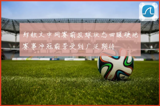 郑钦文中网赛前发球状态回暖硬地赛事冲冠前景受到广泛期待