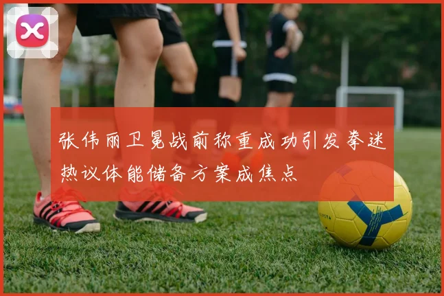 张伟丽卫冕战前称重成功引发拳迷热议体能储备方案成焦点
