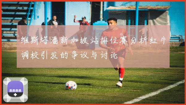 维斯塔潘新加坡站排位赛分析红牛调校引发的争议与讨论