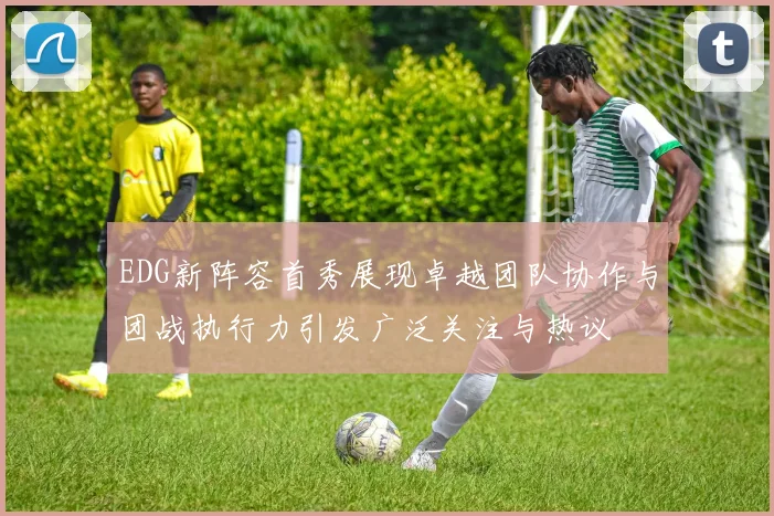 EDG新阵容首秀展现卓越团队协作与团战执行力引发广泛关注与热议