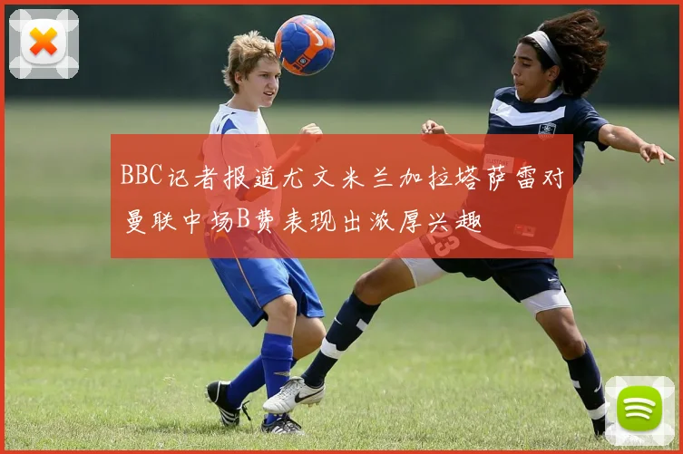 BBC记者报道尤文米兰加拉塔萨雷对曼联中场B费表现出浓厚兴趣